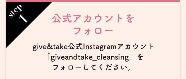 step1 公式アカウントをフォロー give&take公式Instagramアカウント「giveandtake_cleansing」をフォローしてください。